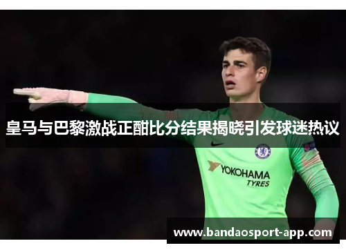 皇马与巴黎激战正酣比分结果揭晓引发球迷热议